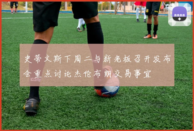 史蒂文斯下周二与新老板召开发布会重点讨论杰伦布朗交易事宜