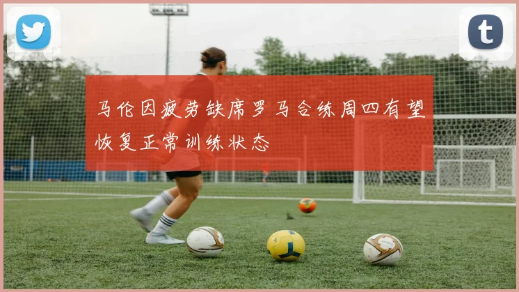 马伦因疲劳缺席罗马合练周四有望恢复正常训练状态